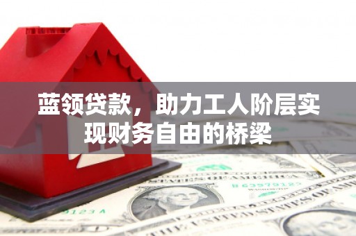安乡蓝领贷款，助力工人阶层实现财务自由的桥梁