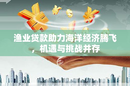 安乡渔业贷款助力海洋经济腾飞，机遇与挑战并存