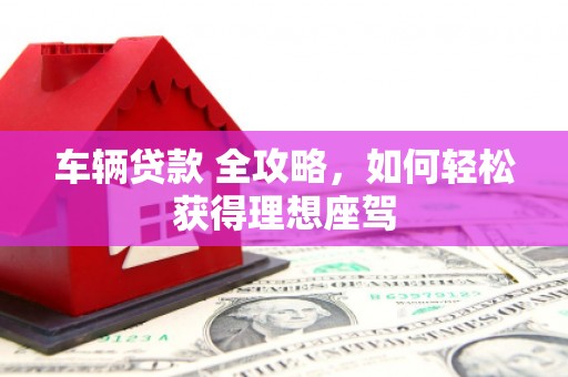 安乡车辆贷款 全攻略，如何轻松获得理想座驾