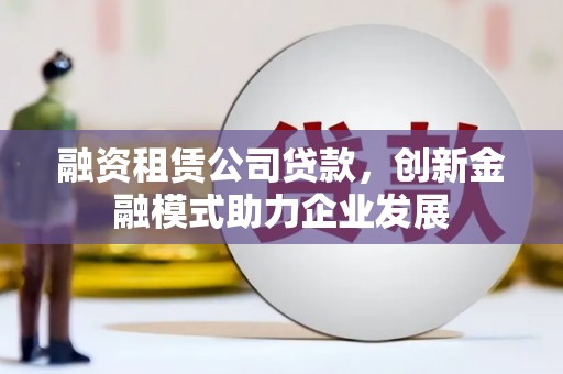 安乡融资租赁公司贷款，创新金融模式助力企业发展
