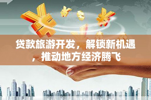 安乡贷款旅游开发，解锁新机遇，推动地方经济腾飞