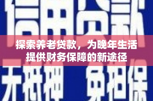 安乡探索养老贷款，为晚年生活提供财务保障的新途径
